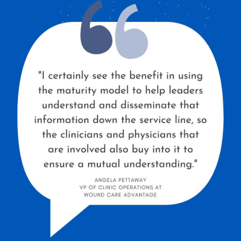 “I certainly see the benefit in using the maturity model to help leaders understand and disseminate that information down the service line, so the clinicians and physicians that are involved also buy into it to ensure a mutual understanding.” ~Angela Pettaway, VP of Clinic Operations at Wound Care Advantage